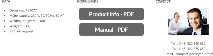 CONTACT       Tel. : (+48) 322 380 680 Fax : (+48) 322 380 680 E-mail : compart (at) soyer.info.pl   DATA    	Order no.: P01077 	Mains supply: 230 V, 50/60 Hz, 10 AT 	Welding range: M3 - M8 	Weight: 83 kg 	RRP: on request DOWNLOADS
