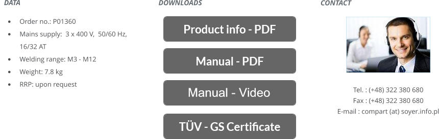 CONTACT       Tel. : (+48) 322 380 680 Fax : (+48) 322 380 680 E-mail : compart (at) soyer.info.pl   DATA    	Order no.: P01360 	Mains supply:  3 x 400 V,  50/60 Hz, 16/32 AT 	Welding range: M3 - M12 	Weight: 7.8 kg 	RRP: upon request DOWNLOADS